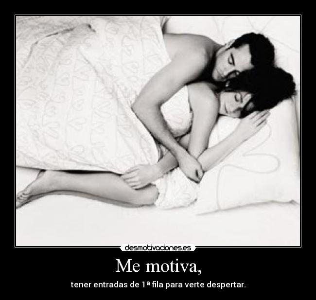 Me motiva, - tener entradas de 1ª fila para verte despertar.
