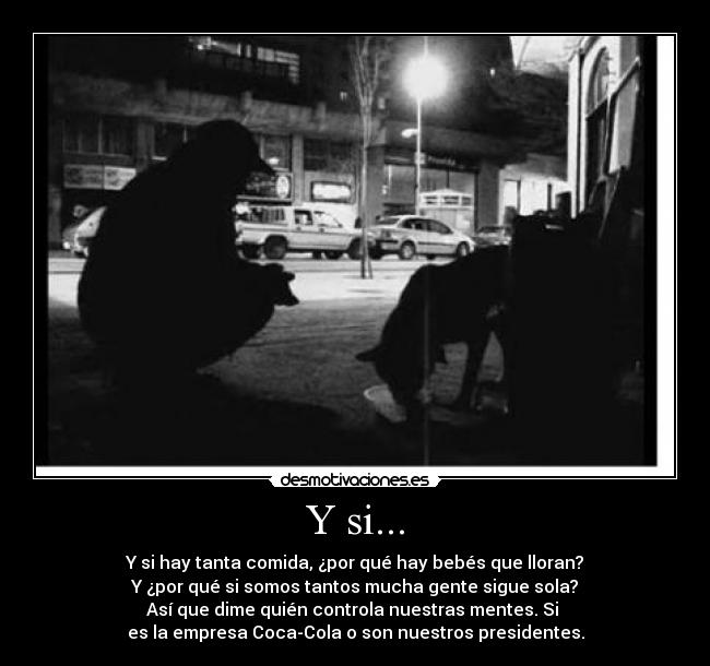 Y si... - Y si hay tanta comida, ¿por qué hay bebés que lloran?
Y ¿por qué si somos tantos mucha gente sigue sola?
Así que dime quién controla nuestras mentes. Si
es la empresa Coca-Cola o son nuestros presidentes.