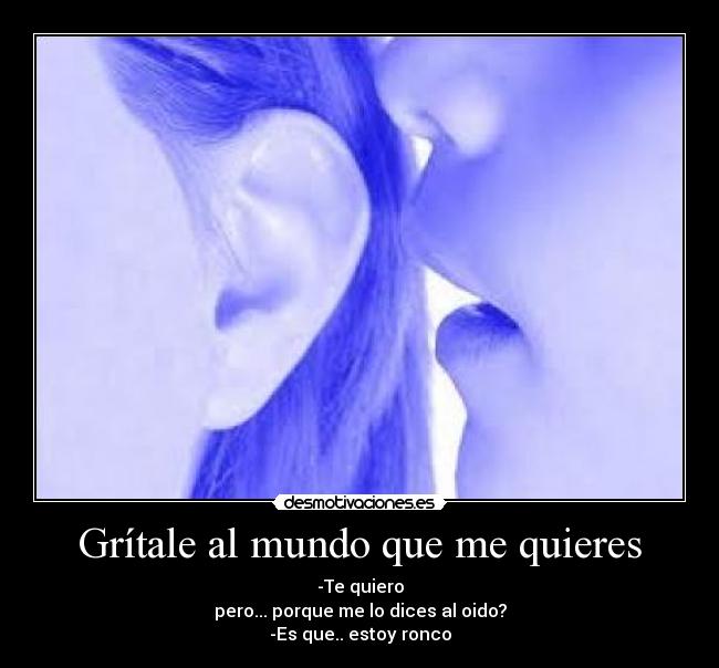 Grítale al mundo que me quieres - -Te quiero
pero... porque me lo dices al oido?
-Es que.. estoy ronco
