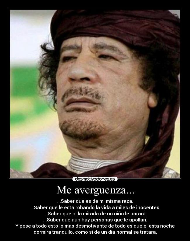Me averguenza... - ...Saber que es de mi misma raza.
...Saber que le esta robando la vida a miles de inocentes.
...Saber que ni la mirada de un niño le parará.
...Saber que aun hay personas que le apollan.
Y pese a todo esto lo mas desmotivante de todo es que el esta noche
dormira tranquilo, como si de un dia normal se tratara.