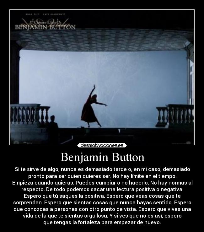 Benjamin Button - Si te sirve de algo, nunca es demasiado tarde o, en mi caso, demasiado
pronto para ser quien quieres ser. No hay límite en el tiempo.
Empieza cuando quieras. Puedes cambiar o no hacerlo. No hay normas al
respecto. De todo podemos sacar una lectura positiva o negativa.
Espero que tú saques la positiva. Espero que veas cosas que te
sorprendan. Espero que sientas cosas que nunca hayas sentido. Espero
que conozcas a personas con otro punto de vista. Espero que vivas una
vida de la que te sientas orgullosa. Y si ves que no es así, espero
que tengas la fortaleza para empezar de nuevo.	