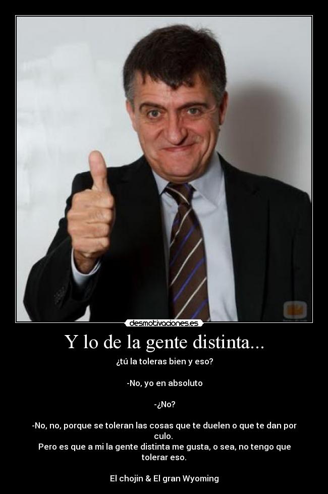 Y lo de la gente distinta... - ¿tú la toleras bien y eso?
-No, yo en absoluto
-¿No?
-No, no, porque se toleran las cosas que te duelen o que te dan por culo.
Pero es que a mi la gente distinta me gusta, o sea, no tengo que tolerar eso.
El chojin & El gran Wyoming