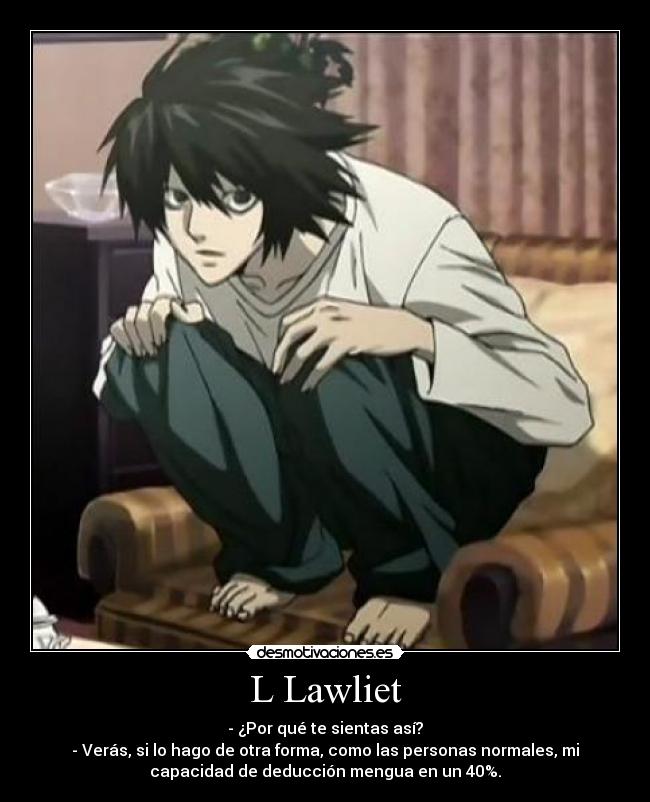 L Lawliet - - ¿Por qué te sientas así?
- Verás, si lo hago de otra forma, como las personas normales, mi
capacidad de deducción mengua en un 40%.