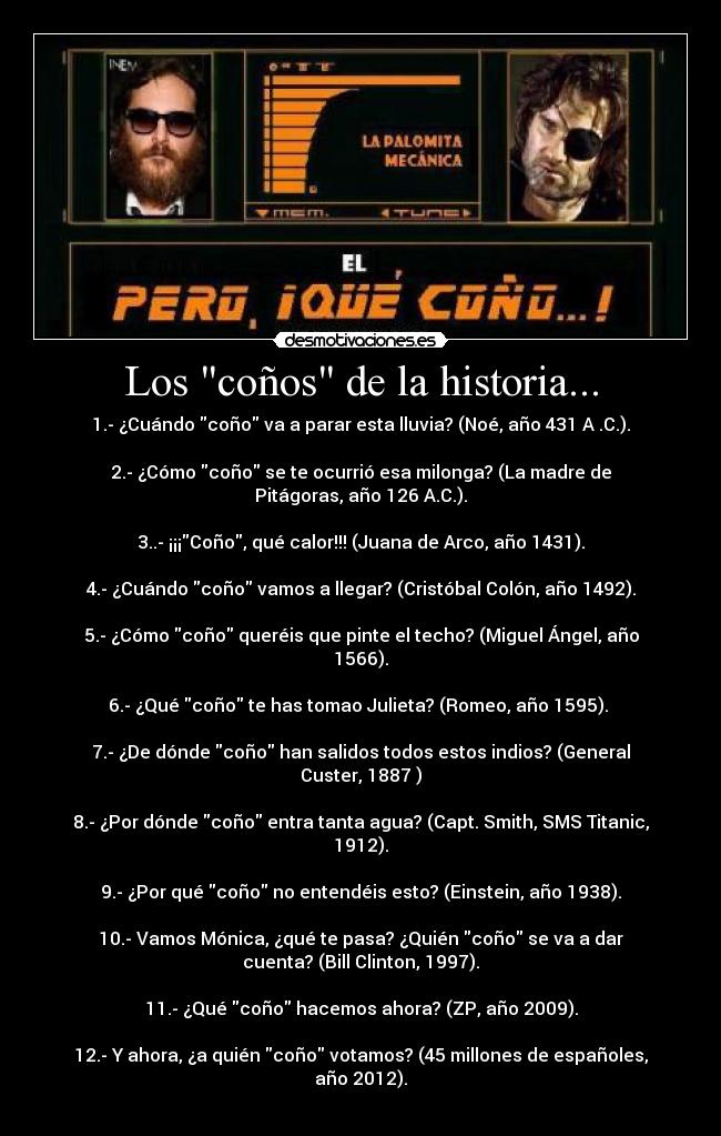 Los coños de la historia... - 1.- ¿Cuándo coño va a parar esta lluvia? (Noé, año 431 A .C.).
2.- ¿Cómo coño se te ocurrió esa milonga? (La madre de
Pitágoras, año 126 A.C.).
3..- ¡¡¡Coño, qué calor!!! (Juana de Arco, año 1431).
4.- ¿Cuándo coño vamos a llegar? (Cristóbal Colón, año 1492).
5.- ¿Cómo coño queréis que pinte el techo? (Miguel Ángel, año
1566).
6.- ¿Qué coño te has tomao Julieta? (Romeo, año 1595).
7.- ¿De dónde coño han salidos todos estos indios? (General
Custer, 1887 )
8.- ¿Por dónde coño entra tanta agua? (Capt. Smith, SMS Titanic,
1912).
9.- ¿Por qué coño no entendéis esto? (Einstein, año 1938).
10.- Vamos Mónica, ¿qué te pasa? ¿Quién coño se va a dar
cuenta? (Bill Clinton, 1997).
11.- ¿Qué coño hacemos ahora? (ZP, año 2009).
12.- Y ahora, ¿a quién coño votamos? (45 millones de españoles,
año 2012).