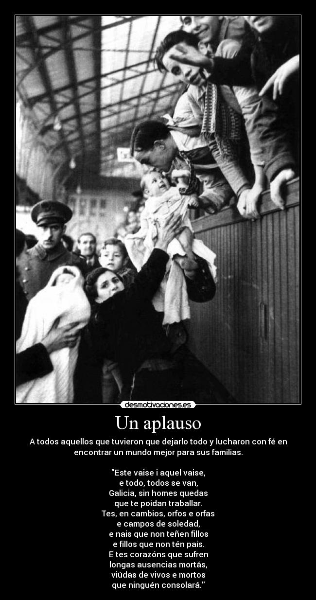 Un aplauso - A todos aquellos que tuvieron que dejarlo todo y lucharon con fé en
encontrar un mundo mejor para sus familias.
Este vaise i aquel vaise,
e todo, todos se van,
Galicia, sin homes quedas
que te poidan traballar.
Tes, en cambios, orfos e orfas
e campos de soledad,
e nais que non teñen fillos
e fillos que non tén pais.
E tes corazóns que sufren
longas ausencias mortás,
viúdas de vivos e mortos
que ninguén consolará.