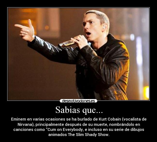 Sabias que... - Eminem en varias ocasiones se ha burlado de Kurt Cobain (vocalista de
Nirvana), principalmente después de su muerte, nombrándolo en
canciones como Cum on Everybody, e incluso en su serie de dibujos
animados The Slim Shady Show.