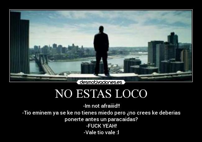 NO ESTAS LOCO - -Im not afraiiid!!
-Tio eminem ya se ke no tienes miedo pero ¿no crees ke deberias
ponerte antes un paracaidas?
-FUCK YEAH!
-Vale tio vale :l