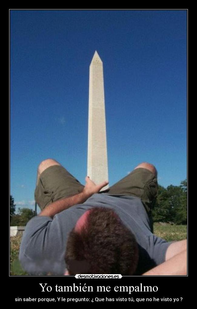 Yo también me empalmo - sin saber porque, Y le pregunto: ¿ Que has visto tú, que no he visto yo ?