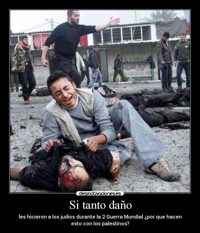 Si tanto daño - les hicieron a los judios durante la 2 Guerra Mundial ¿por que hacen
esto con los palestinos?