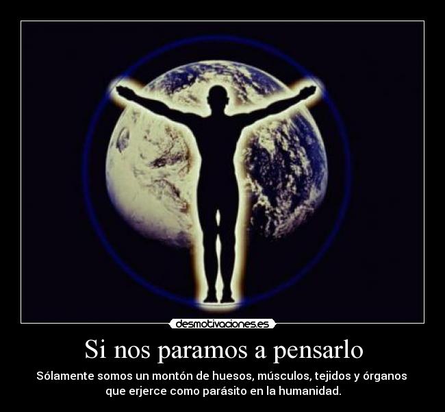 Si nos paramos a pensarlo - Sólamente somos un montón de huesos, músculos, tejidos y órganos 
que erjerce como parásito en la humanidad.