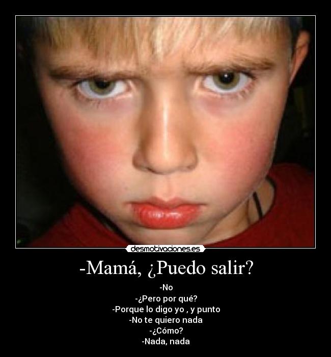 -Mamá, ¿Puedo salir? - -No
-¿Pero por qué?
-Porque lo digo yo , y punto
-No te quiero nada
-¿Cómo?
-Nada, nada