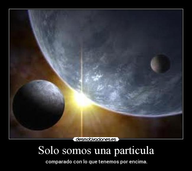 Solo somos una particula - comparado con lo que tenemos por encima.