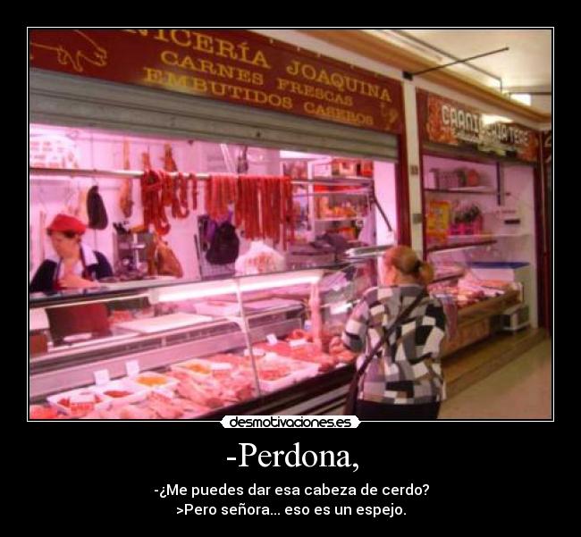 -Perdona, - -¿Me puedes dar esa cabeza de cerdo?
>Pero señora... eso es un espejo.