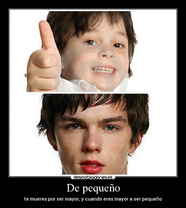 De pequeño - te mueres por ser mayor, y cuando eres mayor a ser pequeño