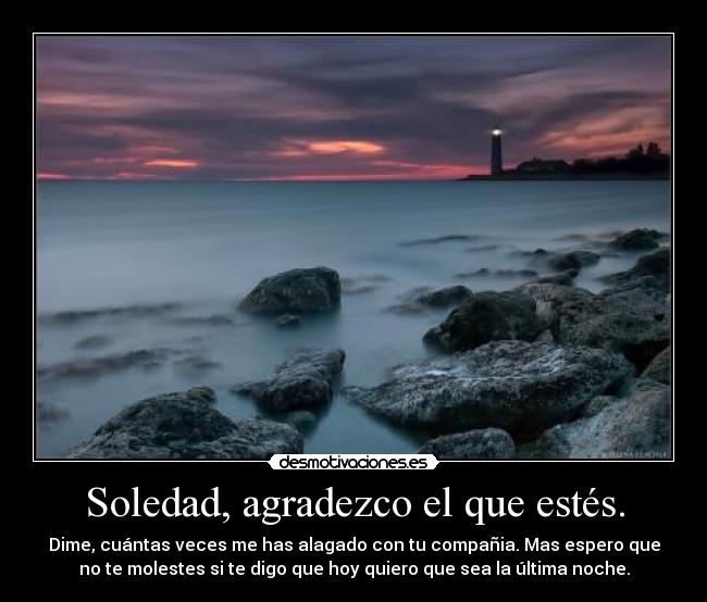 Soledad, agradezco el que estés. - Dime, cuántas veces me has alagado con tu compañia. Mas espero que
no te molestes si te digo que hoy quiero que sea la última noche.