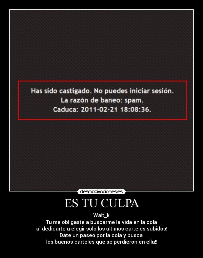 ES TU CULPA - Walt_k
Tu me obligaste a buscarme la vida en la cola
al dedicarte a elegir solo los últimos carteles subidos!
Date un paseo por la cola y busca 
los buenos carteles que se perdieron en ella!!
