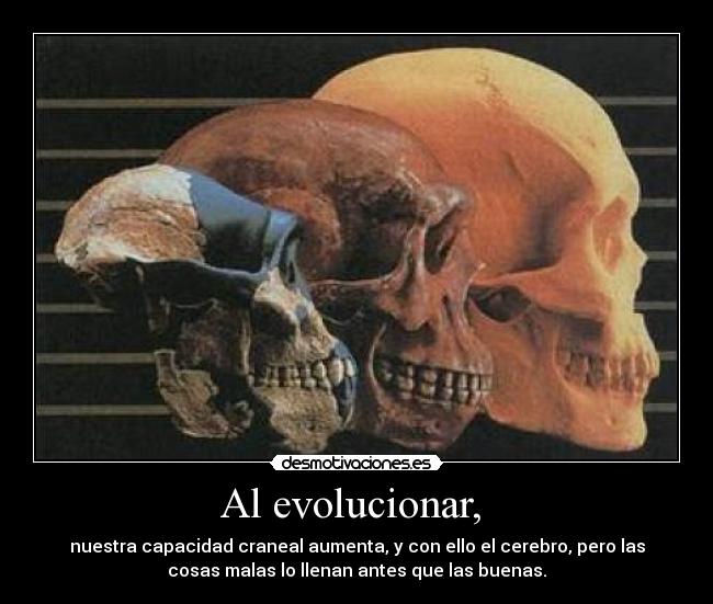 Al evolucionar, - nuestra capacidad craneal aumenta, y con ello el cerebro, pero las
cosas malas lo llenan antes que las buenas.