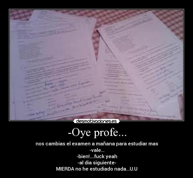 -Oye profe... - nos cambias el examen a mañana para estudiar mas
-vale...
-bien!....fuck yeah
-al dia siguiente-
MIERDA no he estudiado nada...U.U