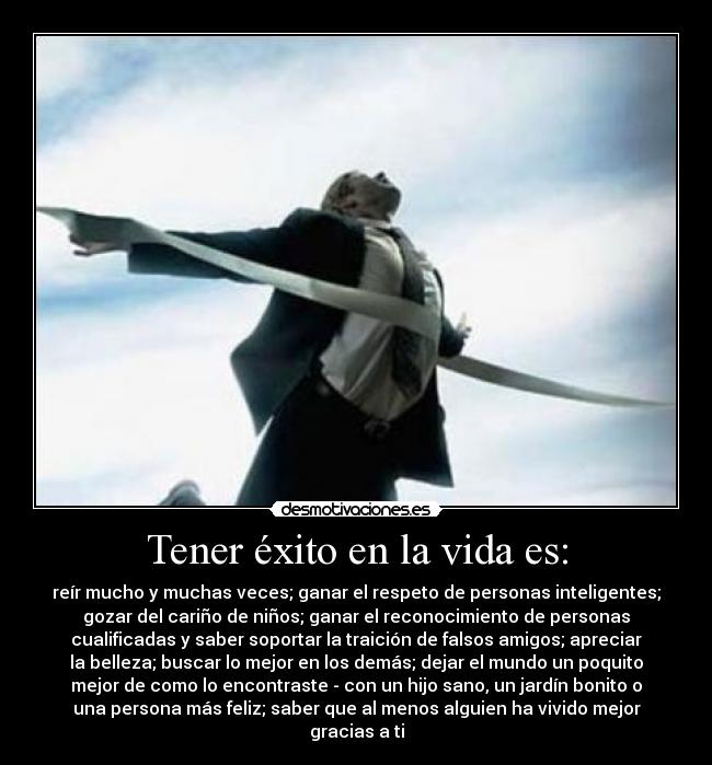 Tener éxito en la vida es: - reír mucho y muchas veces; ganar el respeto de personas inteligentes;
gozar del cariño de niños; ganar el reconocimiento de personas
cualificadas y saber soportar la traición de falsos amigos; apreciar
la belleza; buscar lo mejor en los demás; dejar el mundo un poquito
mejor de como lo encontraste - con un hijo sano, un jardín bonito o
una persona más feliz; saber que al menos alguien ha vivido mejor
gracias a ti
