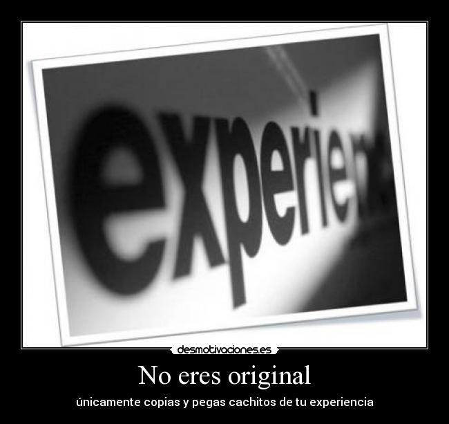 No eres original - únicamente copias y pegas cachitos de tu experiencia