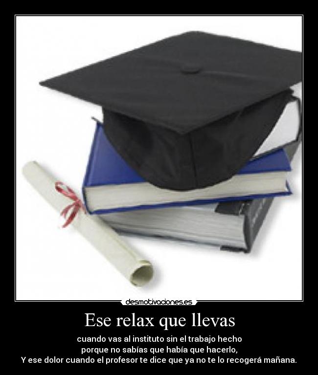 Ese relax que llevas - cuando vas al instituto sin el trabajo hecho
porque no sabías que había que hacerlo,
Y ese dolor cuando el profesor te dice que ya no te lo recogerá mañana.