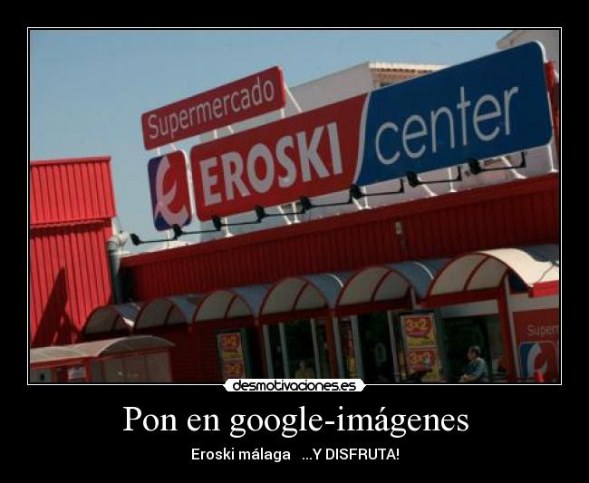 Pon en google-imágenes - Eroski málaga ...Y DISFRUTA!