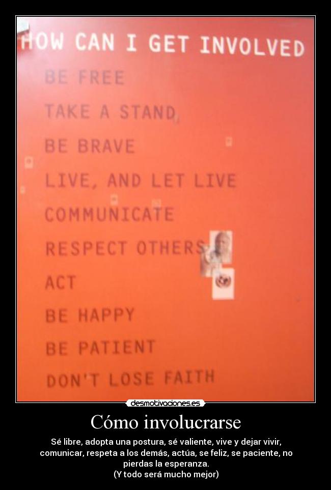 Cómo involucrarse - Sé libre, adopta una postura, sé valiente, vive y dejar vivir,
comunicar, respeta a los demás, actúa, se feliz, se paciente, no
pierdas la esperanza.
(Y todo será mucho mejor)