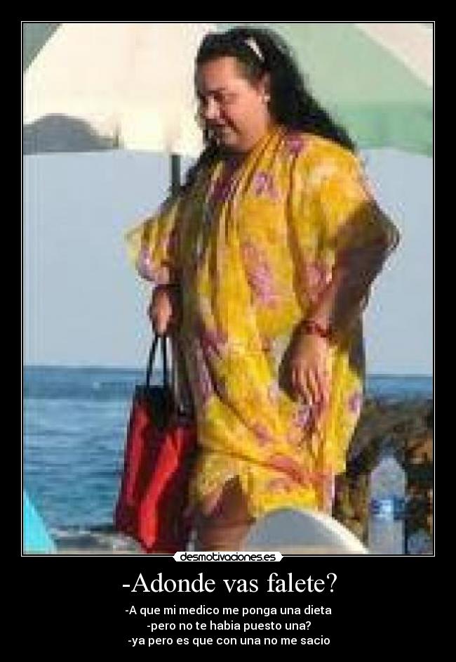 -Adonde vas falete? - -A que mi medico me ponga una dieta
-pero no te habia puesto una?
-ya pero es que con una no me sacio