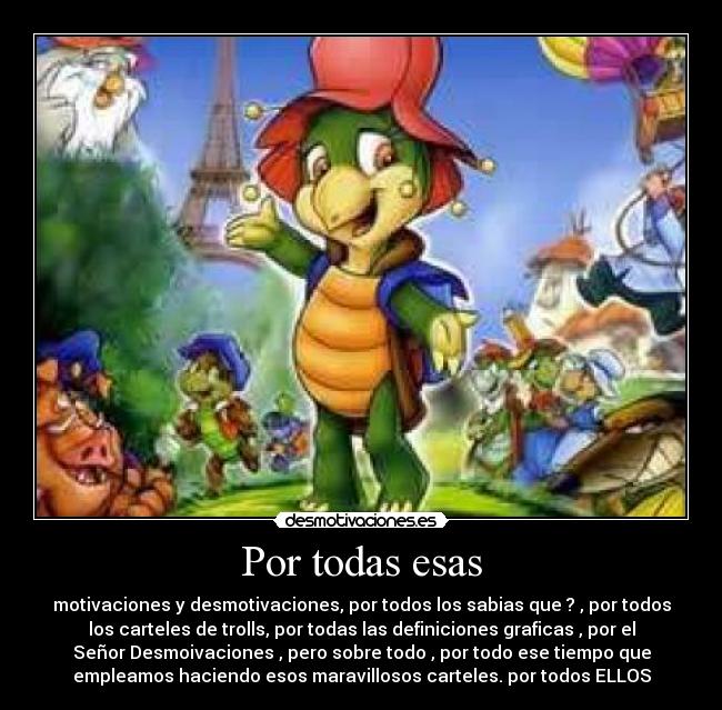 Por todas esas - motivaciones y desmotivaciones, por todos los sabias que ? , por todos
los carteles de trolls, por todas las definiciones graficas , por el
Señor Desmoivaciones , pero sobre todo , por todo ese tiempo que
empleamos haciendo esos maravillosos carteles. por todos ELLOS