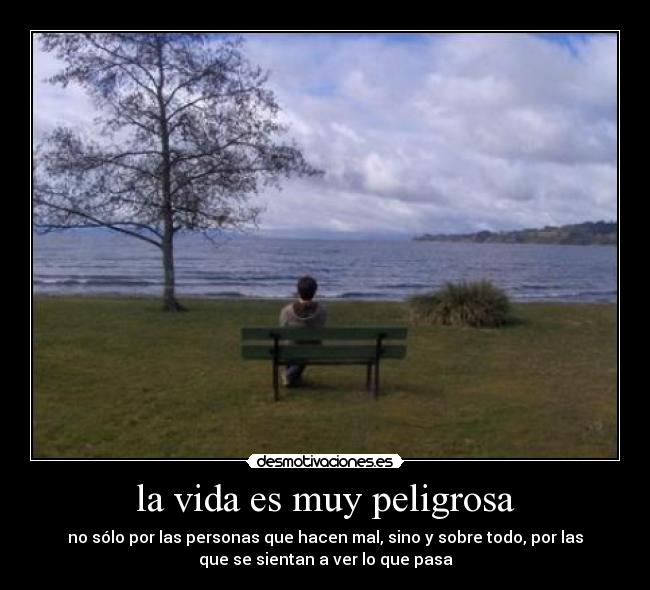 la vida es muy peligrosa - no sólo por las personas que hacen mal, sino y sobre todo, por las
que se sientan a ver lo que pasa