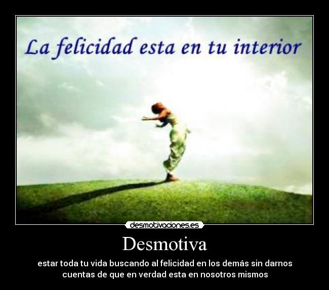 Desmotiva - estar toda tu vida buscando al felicidad en los demás sin darnos
cuentas de que en verdad esta en nosotros mismos