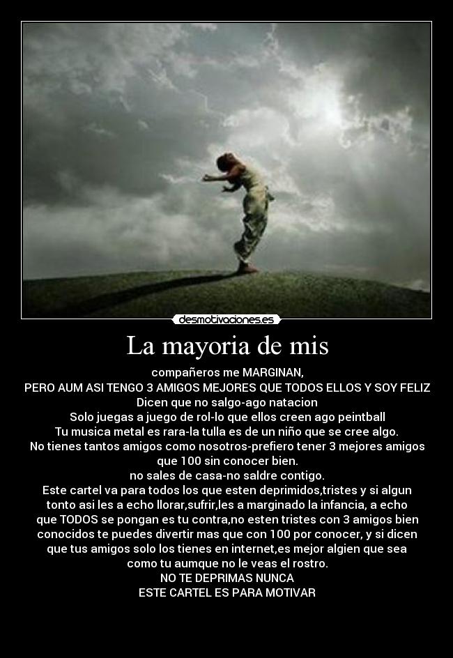La mayoria de mis - compañeros me MARGINAN,
PERO AUM ASI TENGO 3 AMIGOS MEJORES QUE TODOS ELLOS Y SOY FELIZ
Dicen que no salgo-ago natacion
Solo juegas a juego de rol-lo que ellos creen ago peintball
Tu musica metal es rara-la tulla es de un niño que se cree algo.
No tienes tantos amigos como nosotros-prefiero tener 3 mejores amigos
que 100 sin conocer bien.
no sales de casa-no saldre contigo.
Este cartel va para todos los que esten deprimidos,tristes y si algun
tonto asi les a echo llorar,sufrir,les a marginado la infancia, a echo
que TODOS se pongan es tu contra,no esten tristes con 3 amigos bien
conocidos te puedes divertir mas que con 100 por conocer, y si dicen
que tus amigos solo los tienes en internet,es mejor algien que sea
como tu aumque no le veas el rostro.
NO TE DEPRIMAS NUNCA
ESTE CARTEL ES PARA MOTIVAR


