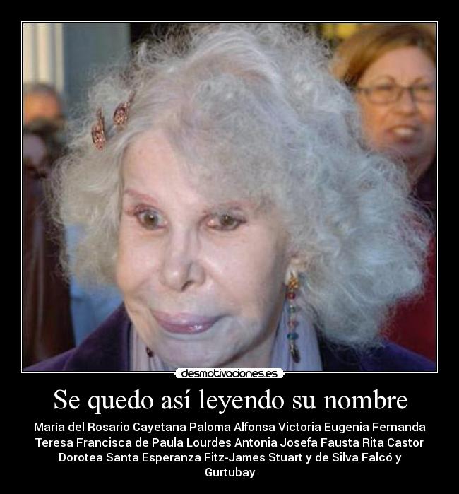 Se quedo así leyendo su nombre - María del Rosario Cayetana Paloma Alfonsa Victoria Eugenia Fernanda
Teresa Francisca de Paula Lourdes Antonia Josefa Fausta Rita Castor
Dorotea Santa Esperanza Fitz-James Stuart y de Silva Falcó y
Gurtubay