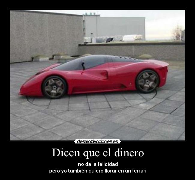 Dicen que el dinero - no da la felicidad
pero yo también quiero llorar en un ferrari