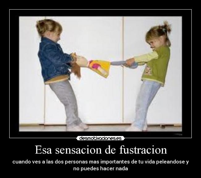 Esa sensacion de fustracion - cuando ves a las dos personas mas importantes de tu vida peleandose y
no puedes hacer nada