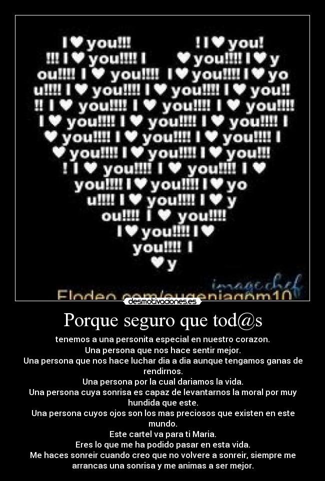 Porque seguro que tod@s - tenemos a una personita especial en nuestro corazon.
Una persona que nos hace sentir mejor.
Una persona que nos hace luchar dia a dia aunque tengamos ganas de
rendirnos.
Una persona por la cual dariamos la vida.
Una persona cuya sonrisa es capaz de levantarnos la moral por muy
hundida que este.
Una persona cuyos ojos son los mas preciosos que existen en este
mundo.
Este cartel va para ti Maria.
Eres lo que me ha podido pasar en esta vida.
Me haces sonreir cuando creo que no volvere a sonreir, siempre me
arrancas una sonrisa y me animas a ser mejor.