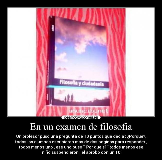 En un examen de filosofia - Un profesor puso una pregunta de 10 puntos que decia : ¿Porque?,
todos los alumnos escribieron mas de dos paginas para responder ,
todos menos uno , ese uno puso Por que sí todos menos ese
niño suspendieron , el aprobo con un 10