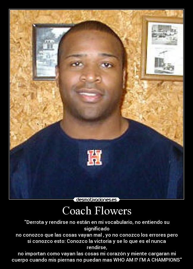 Coach Flowers - Derrota y rendirse no están en mi vocabulario, no entiendo su
significado
no conozco que las cosas vayan mal , yo no conozco los errores pero
si conozco esto: Conozco la victoria y se lo que es el nunca
rendirse,
no importan como vayan las cosas mi corazón y miente cargaran mi
cuerpo cuando mis piernas no puedan mas WHO AM I? IM A CHAMPIONS