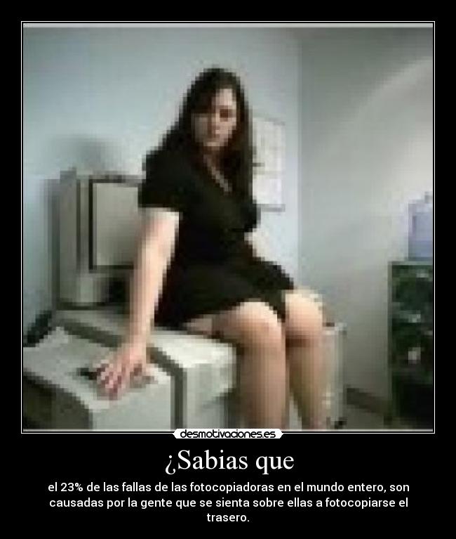 ¿Sabias que - el 23% de las fallas de las fotocopiadoras en el mundo entero, son
causadas por la gente que se sienta sobre ellas a fotocopiarse el
trasero.