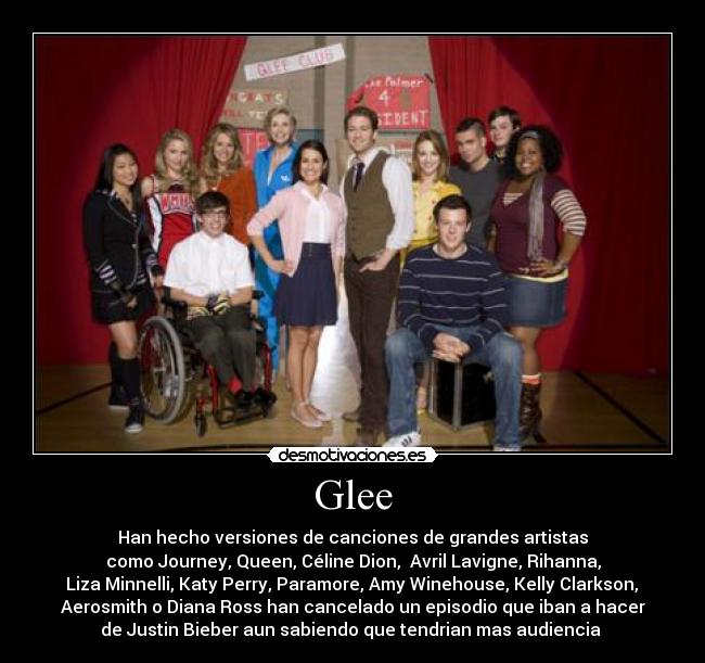 Glee - Han hecho versiones de canciones de grandes artistas
como Journey, Queen, Céline Dion,  Avril Lavigne, Rihanna,
 Liza Minnelli, Katy Perry, Paramore, Amy Winehouse, Kelly Clarkson, 
Aerosmith o Diana Ross han cancelado un episodio que iban a hacer
de Justin Bieber aun sabiendo que tendrian mas audiencia 