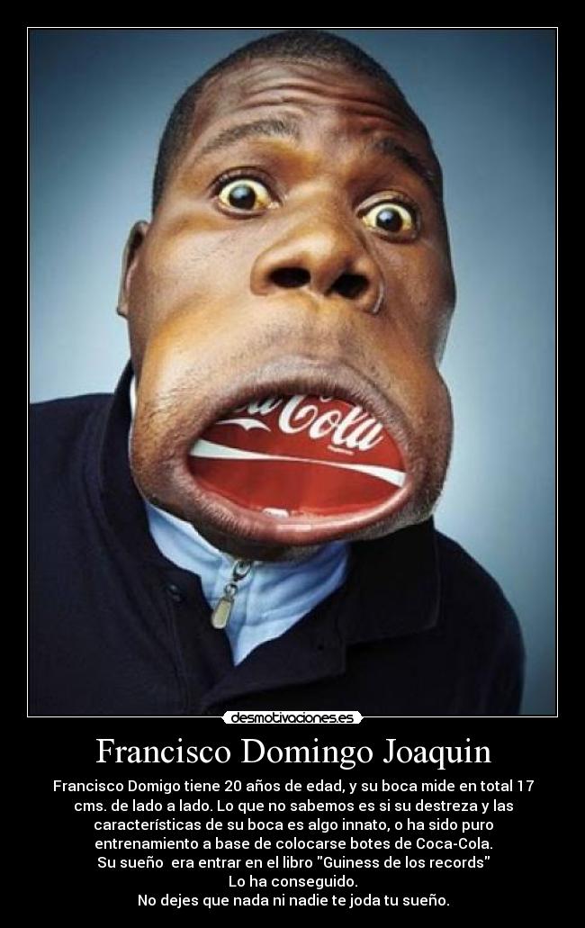 Francisco Domingo Joaquin - Francisco Domigo tiene 20 años de edad, y su boca mide en total 17
cms. de lado a lado. Lo que no sabemos es si su destreza y las
características de su boca es algo innato, o ha sido puro
entrenamiento a base de colocarse botes de Coca-Cola.
Su sueño  era entrar en el libro Guiness de los records
Lo ha conseguido.
No dejes que nada ni nadie te joda tu sueño.