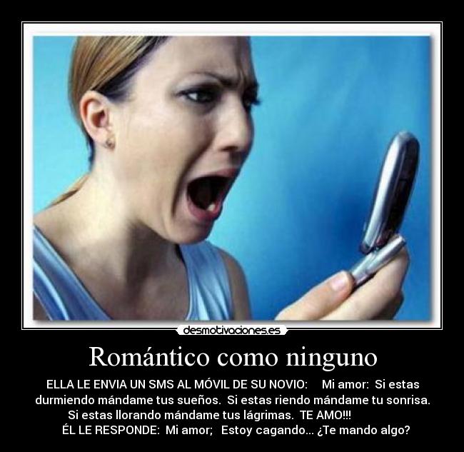 Romántico como ninguno - ELLA LE ENVIA UN SMS AL MÓVIL DE SU NOVIO:     Mi amor:  Si estas
durmiendo mándame tus sueños.  Si estas riendo mándame tu sonrisa.
 Si estas llorando mándame tus lágrimas.  TE AMO!!!                 
    ÉL LE RESPONDE:  Mi amor;   Estoy cagando... ¿Te mando algo? 