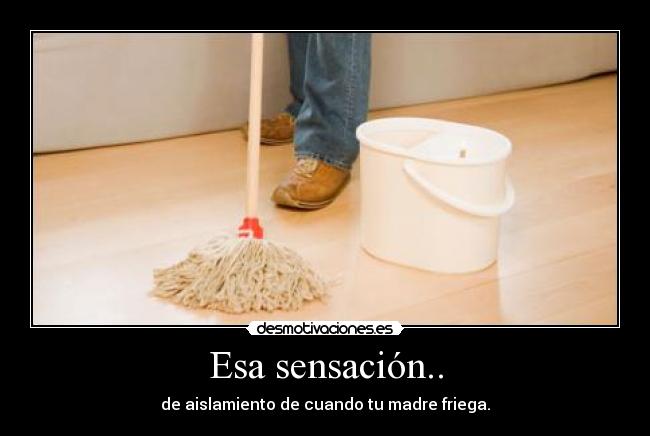 Esa sensación.. - de aislamiento de cuando tu madre friega.