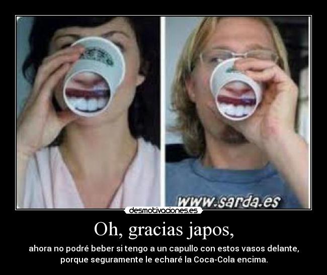 Oh, gracias japos, - ahora no podré beber si tengo a un capullo con estos vasos delante,
porque seguramente le echaré la Coca-Cola encima.