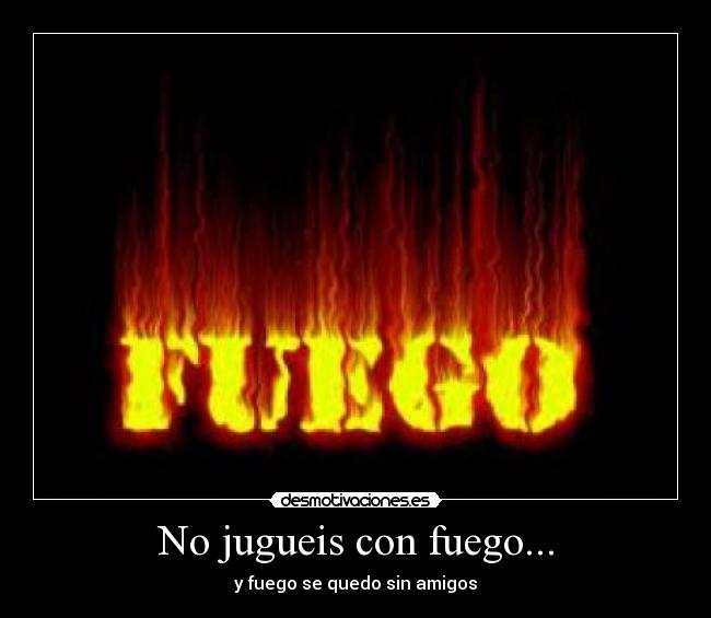 No jugueis con fuego... - y fuego se quedo sin amigos
