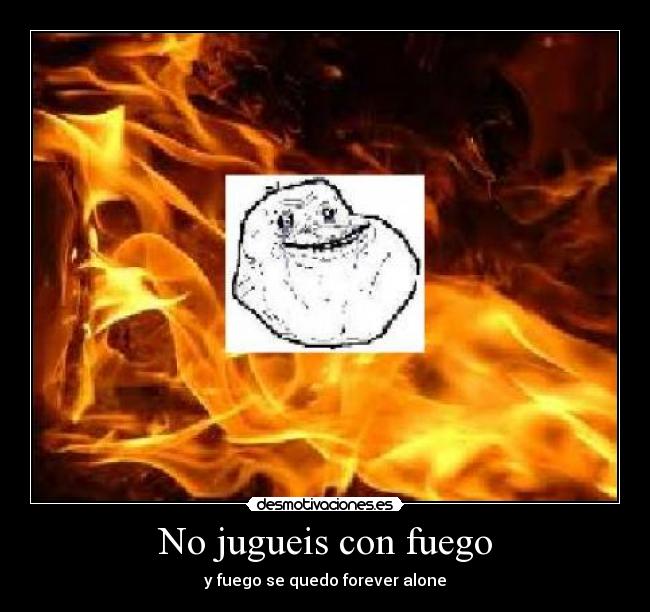 No jugueis con fuego - y fuego se quedo forever alone