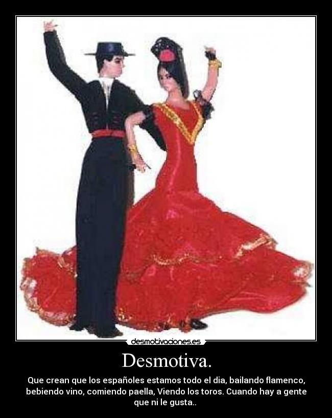Desmotiva. - Que crean que los españoles estamos todo el dia, bailando flamenco,
bebiendo vino, comiendo paella, Viendo los toros. Cuando hay a gente
que ni le gusta.. 