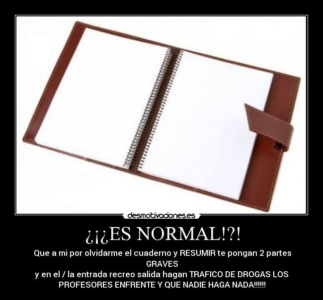 ¿¡¿ES NORMAL!?! -  Que a mi por olvidarme el cuaderno y RESUMIR te pongan 2 partes
GRAVES
y en el / la entrada recreo salida hagan TRAFICO DE DROGAS LOS
PROFESORES ENFRENTE Y QUE NADIE HAGA NADA!!!!!!