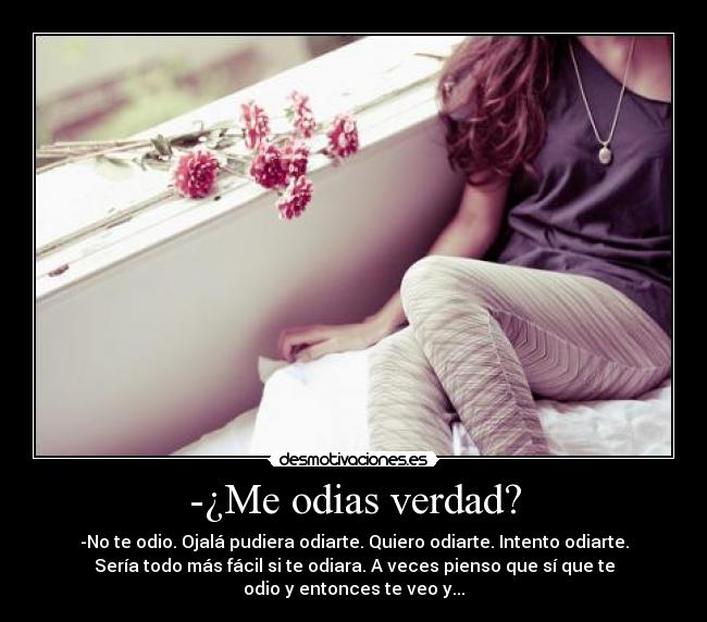 -¿Me odias verdad? - -No te odio. Ojalá pudiera odiarte. Quiero odiarte. Intento odiarte.
Sería todo más fácil si te odiara. A veces pienso que sí que te
odio y entonces te veo y...