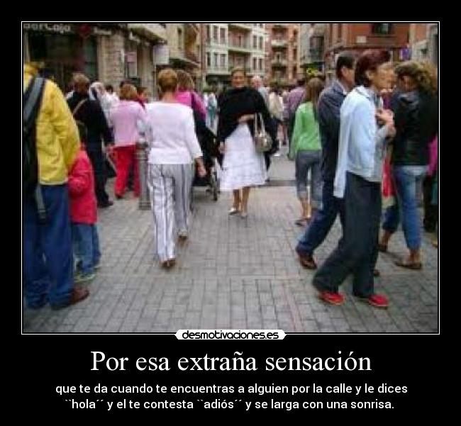 Por esa extraña sensación - que te da cuando te encuentras a alguien por la calle y le dices
``hola´´ y el te contesta ``adiós´´ y se larga con una sonrisa. 
